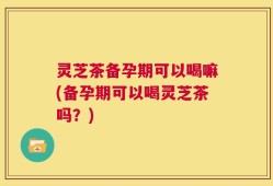 灵芝茶备孕期可以喝嘛(备孕期可以喝灵芝茶吗？)