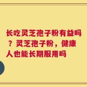 长吃灵芝孢子粉有益吗 ？灵芝孢子粉，健康人也能长期服用吗