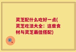灵芝配什么吃好一点(灵芝吃法大全：这些食材与灵芝最佳搭配)