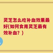 灵芝怎么吃补血效果最好(如何食用灵芝最有效补血？)