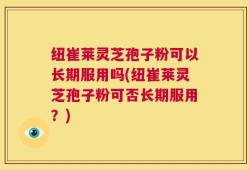 纽崔莱灵芝孢子粉可以长期服用吗(纽崔莱灵芝孢子粉可否长期服用？)