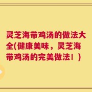 灵芝海带鸡汤的做法大全(健康美味，灵芝海带鸡汤的完美做法！)