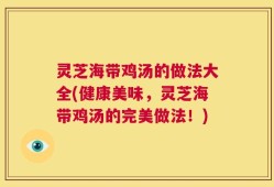 灵芝海带鸡汤的做法大全(健康美味，灵芝海带鸡汤的完美做法！)