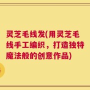 灵芝毛线发(用灵芝毛线手工编织，打造独特魔法般的创意作品)