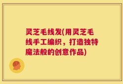 灵芝毛线发(用灵芝毛线手工编织，打造独特魔法般的创意作品)
