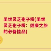圣世灵芝孢子粉(圣世灵芝孢子粉：健康之旅的必备佳品)