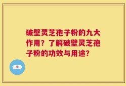 破壁灵芝孢子粉的九大作用？了解破壁灵芝孢子粉的功效与用途？