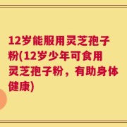 12岁能服用灵芝孢子粉(12岁少年可食用灵芝孢子粉，有助身体健康)