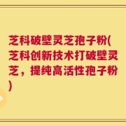 芝科破壁灵芝孢子粉(芝科创新技术打破壁灵芝，提纯高活性孢子粉)