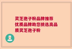 灵芝孢子粉品牌推荐 优质品牌助您挑选高品质灵芝孢子粉