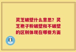 灵芝破壁什么意思？灵芝袍子粉破壁和不破壁的区别体现在哪些方面