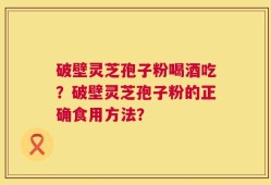 破壁灵芝孢子粉喝酒吃？破壁灵芝孢子粉的正确食用方法？