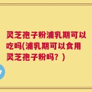 灵芝孢子粉浦乳期可以吃吗(浦乳期可以食用灵芝孢子粉吗？)