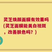 灵芝焕颜面膜有效果吗(灵芝面膜能美白祛斑，改善肤色吗？)