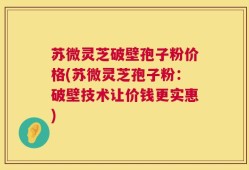 苏微灵芝破壁孢子粉价格(苏微灵芝孢子粉：破壁技术让价钱更实惠)