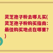 灵芝孢子粉去哪儿买(灵芝孢子粉购买指南：最佳购买地点在哪里？)