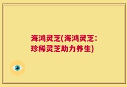 海鸿灵芝(海鸿灵芝：珍稀灵芝助力养生)
