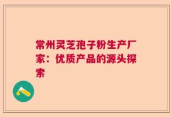 常州灵芝孢子粉生产厂家：优质产品的源头探索