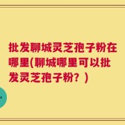 批发聊城灵芝孢子粉在哪里(聊城哪里可以批发灵芝孢子粉？)