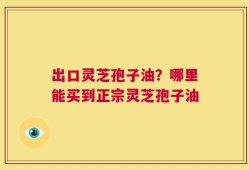 出口灵芝孢子油？哪里能买到正宗灵芝孢子油