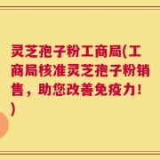 灵芝孢子粉工商局(工商局核准灵芝孢子粉销售，助您改善免疫力！)