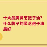 十大品牌灵芝孢子油？什么牌子的灵芝孢子油最好