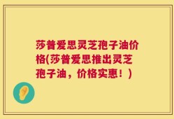 莎普爱思灵芝孢子油价格(莎普爱思推出灵芝孢子油，价格实惠！)