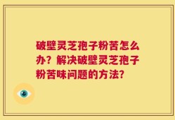 破壁灵芝孢子粉苦怎么办？解决破壁灵芝孢子粉苦味问题的方法？