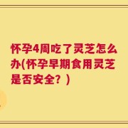 怀孕4周吃了灵芝怎么办(怀孕早期食用灵芝是否安全？)