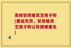 贵阳甘荫塘灵芝孢子粉(重返天然，甘荫塘灵芝孢子粉让你健康重生)