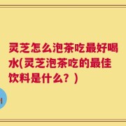 灵芝怎么泡茶吃最好喝水(灵芝泡茶吃的最佳饮料是什么？)