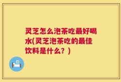 灵芝怎么泡茶吃最好喝水(灵芝泡茶吃的最佳饮料是什么？)