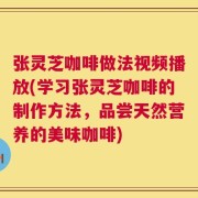 张灵芝咖啡做法视频播放(学习张灵芝咖啡的制作方法，品尝天然营养的美味咖啡)