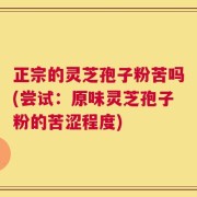 正宗的灵芝孢子粉苦吗(尝试：原味灵芝孢子粉的苦涩程度)