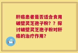 肝癌患者是否适合食用破壁灵芝孢子粉？？探讨破壁灵芝孢子粉对肝癌的治疗作用？