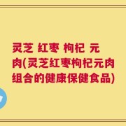 灵芝 红枣 枸杞 元肉(灵芝红枣枸杞元肉组合的健康保健食品)