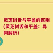 灵芝树舌与平盖的区别(灵芝树舌和平盖：异同解析)
