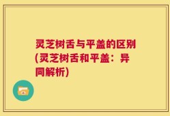 灵芝树舌与平盖的区别(灵芝树舌和平盖：异同解析)