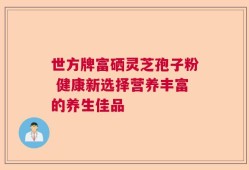 世方牌富硒灵芝孢子粉 健康新选择营养丰富的养生佳品