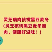 灵芝瘦肉核桃黑豆麦冬(灵芝核桃黑豆麦冬瘦肉，健康好滋味！)