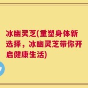 冰幽灵芝(重塑身体新选择，冰幽灵芝带你开启健康生活)