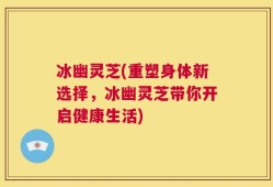 冰幽灵芝(重塑身体新选择，冰幽灵芝带你开启健康生活)
