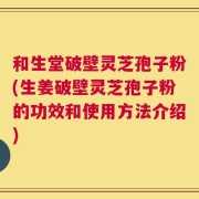 和生堂破壁灵芝孢子粉(生姜破壁灵芝孢子粉的功效和使用方法介绍)