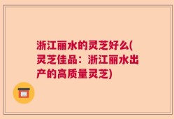 浙江丽水的灵芝好么(灵芝佳品：浙江丽水出产的高质量灵芝)