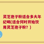 灵芝孢子粉适合多大年纪喝(适合何时开始饮用灵芝孢子粉？)