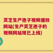 灵芝生产孢子视频播放网站(生产灵芝孢子的视频网站现已上线)