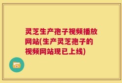 灵芝生产孢子视频播放网站(生产灵芝孢子的视频网站现已上线)