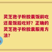 灵芝孢子粉胶囊饭前吃还是饭后吃好？正确的灵芝孢子粉胶囊服用方法？