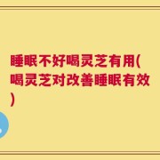 睡眠不好喝灵芝有用(喝灵芝对改善睡眠有效)