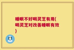 睡眠不好喝灵芝有用(喝灵芝对改善睡眠有效)